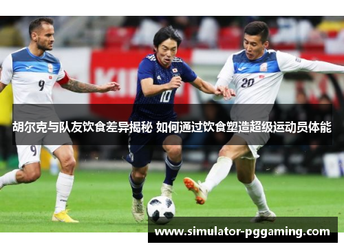 胡尔克与队友饮食差异揭秘 如何通过饮食塑造超级运动员体能