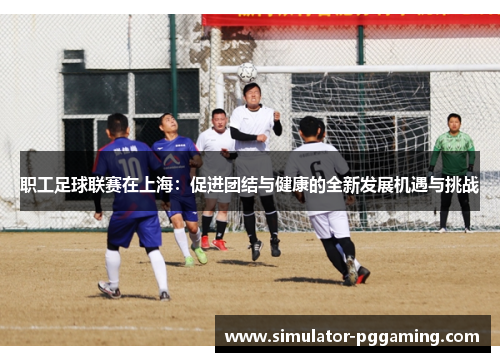 职工足球联赛在上海：促进团结与健康的全新发展机遇与挑战