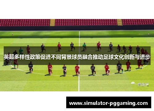 英超多样性政策促进不同背景球员融合推动足球文化创新与进步