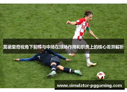 莫德里奇视角下前锋与中场在球场作用和职责上的核心差异解析