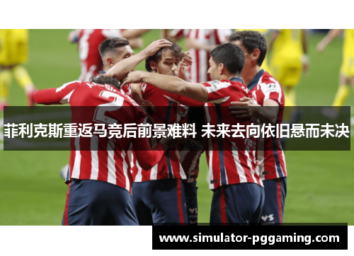 菲利克斯重返马竞后前景难料 未来去向依旧悬而未决