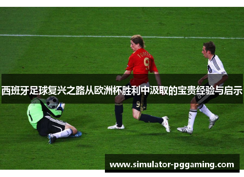 西班牙足球复兴之路从欧洲杯胜利中汲取的宝贵经验与启示