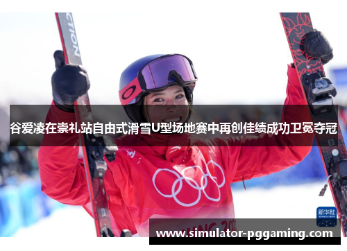 谷爱凌在崇礼站自由式滑雪U型场地赛中再创佳绩成功卫冕夺冠