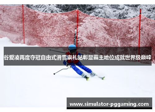 谷爱凌再度夺冠自由式滑雪崇礼站彰显霸主地位成就世界级巅峰