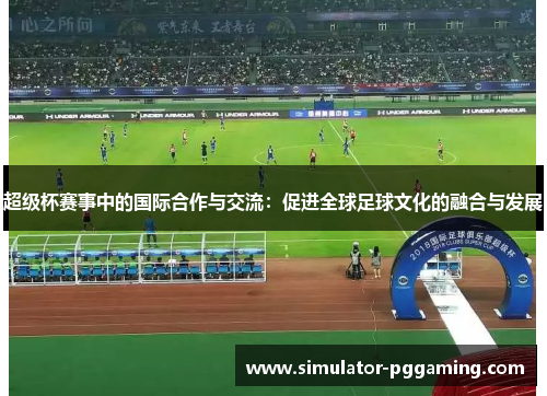 超级杯赛事中的国际合作与交流：促进全球足球文化的融合与发展