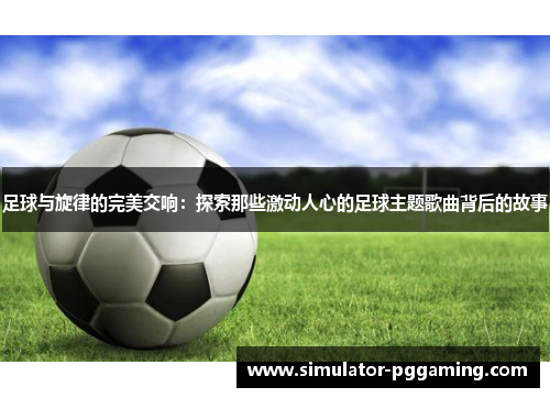 足球与旋律的完美交响：探索那些激动人心的足球主题歌曲背后的故事