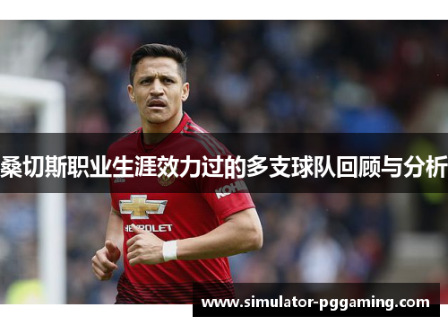 桑切斯职业生涯效力过的多支球队回顾与分析