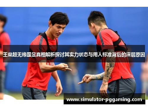 王燊超无缘国足真相解析探讨其实力状态与用人标准背后的深层原因