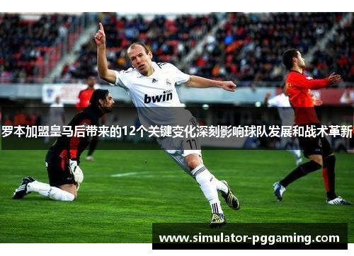 罗本加盟皇马后带来的12个关键变化深刻影响球队发展和战术革新