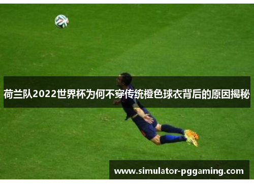 荷兰队2022世界杯为何不穿传统橙色球衣背后的原因揭秘