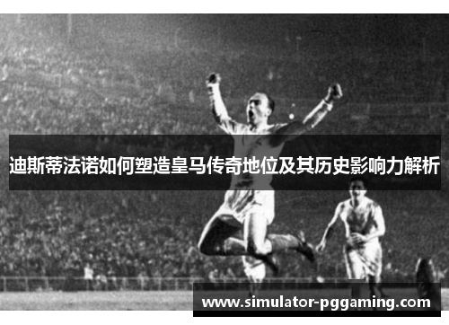 迪斯蒂法诺如何塑造皇马传奇地位及其历史影响力解析
