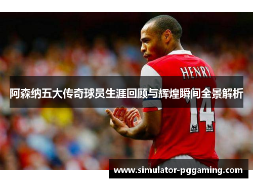 阿森纳五大传奇球员生涯回顾与辉煌瞬间全景解析