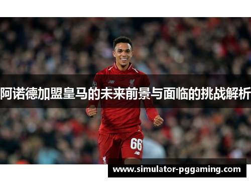 阿诺德加盟皇马的未来前景与面临的挑战解析