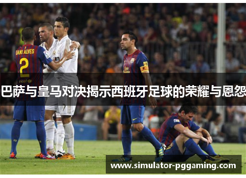 巴萨与皇马对决揭示西班牙足球的荣耀与恩怨 巴萨与皇马对决揭示西班牙足球的荣耀与恩怨