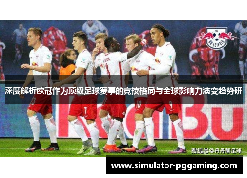 深度解析欧冠作为顶级足球赛事的竞技格局与全球影响力演变趋势研 深度解析欧冠作为顶级足球赛事的竞技格局与全球影响力演变趋势研