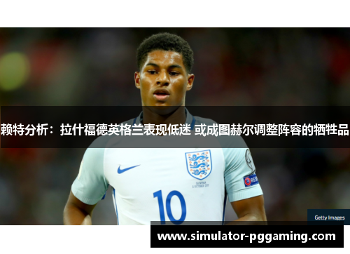 赖特分析:拉什福德英格兰表现低迷 或成图赫尔调整阵容的牺牲品 赖特分析:拉什福德英格兰表现低迷 或成图赫尔调整阵容的牺牲品