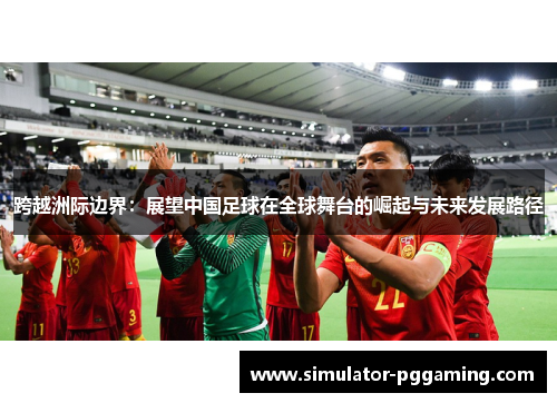 跨越洲际边界:展望中国足球在全球舞台的崛起与未来发展路径 跨越洲际边界:展望中国足球在全球舞台的崛起与未来发展路径