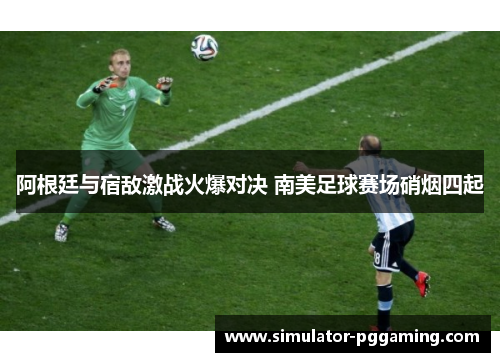 阿根廷与宿敌激战火爆对决 南美足球赛场硝烟四起 阿根廷与宿敌激战火爆对决 南美足球赛场硝烟四起