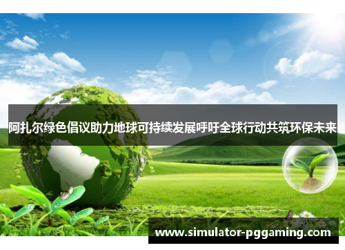 阿扎尔绿色倡议助力地球可持续发展呼吁全球行动共筑环保未来 阿扎尔绿色倡议助力地球可持续发展呼吁全球行动共筑环保未来