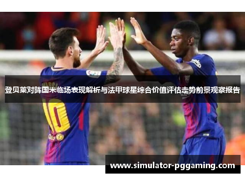 登贝莱对阵国米临场表现解析与法甲球星综合价值评估走势前景观察报告