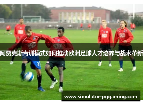 阿贾克斯青训模式如何推动欧洲足球人才培养与战术革新