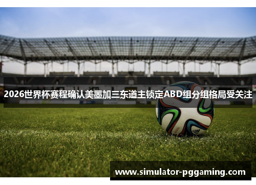 2026世界杯赛程确认美墨加三东道主锁定ABD组分组格局受关注