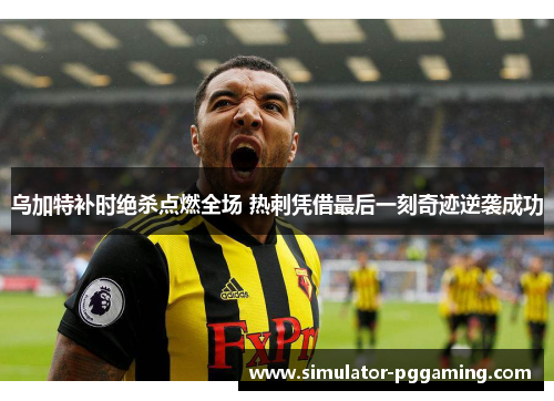 乌加特补时绝杀点燃全场 热刺凭借最后一刻奇迹逆袭成功