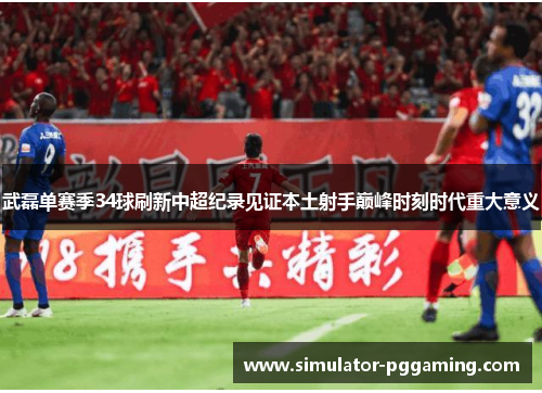 武磊单赛季34球刷新中超纪录见证本土射手巅峰时刻时代重大意义 武磊单赛季34球刷新中超纪录见证本土射手巅峰时刻时代重大意义