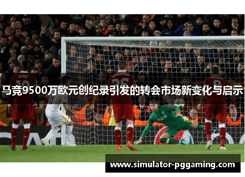 马竞9500万欧元创纪录引发的转会市场新变化与启示