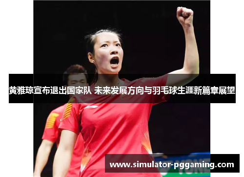 黄雅琼宣布退出国家队 未来发展方向与羽毛球生涯新篇章展望