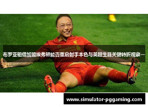 布罗亚租借加盟埃弗顿能否重启射手本色与英超生涯关键转折观察一