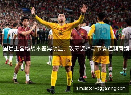 国足主客场战术差异明显，攻守选择与节奏控制有别
