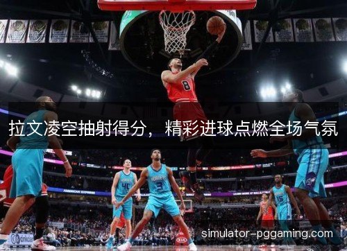 拉文凌空抽射得分,精彩进球点燃全场气氛 拉文凌空抽射得分,精彩进球点燃全场气氛